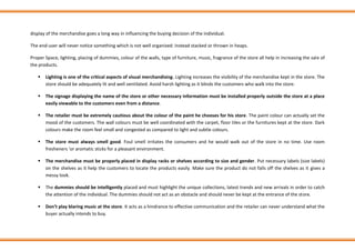 display of the merchandise goes a long way in influencing the buying decision of the individual.
The end-user will never notice something which is not well organized: instead stacked or thrown in heaps.
Proper Space, lighting, placing of dummies, colour of the walls, type of furniture, music, fragrance of the store all help in increasing the sale of
the products.
▪ Lighting is one of the critical aspects of visual merchandising. Lighting increases the visibility of the merchandise kept in the store. The
store should be adequately lit and well ventilated. Avoid harsh lighting as it blinds the customers who walk into the store.
▪ The signage displaying the name of the store or other necessary information must be installed properly outside the store at a place
easily viewable to the customers even from a distance.
▪ The retailer must be extremely cautious about the colour of the paint he chooses for his store. The paint colour can actually set the
mood of the customers. The wall colours must be well coordinated with the carpet, floor tiles or the furnitures kept at the store. Dark
colours make the room feel small and congested as compared to light and subtle colours.
▪ The store must always smell good. Foul smell irritates the consumers and he would walk out of the store in no time. Use room
fresheners ‘or aromatic sticks for a pleasant environment.
▪ The merchandise must be properly placed in display racks or shelves according to size and gender. Put necessary labels (size labels)
on the shelves as it help the customers to locate the products easily. Make sure the product do not falls off the shelves as it gives a
messy look.
▪ The dummies should be intelligently placed and must highlight the unique collections, latest trends and new arrivals in order to catch
the attention of the individual. The dummies should not act as an obstacle and should never be kept at the entrance of the store.
▪ Don’t play blaring music at the store. It acts as a hindrance to effective communication and the retailer can never understand what the
buyer actually intends to buy.
 