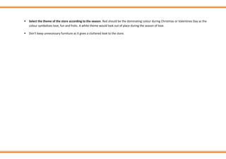 ▪ Select the theme of the store according to the season. Red should be the dominating colour during Christmas or Valentines Day as the
colour symbolizes love, fun and frolic. A white theme would look out of place during the season of love.
▪ Don’t keep unnecessary furniture as it gives a cluttered look to the store.
 