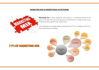 MARKETING MIX & PROMOTIONAL IN RETAINING
Marketing mix is about putting the right product or a combination thereof in the
place, at the right time, and at the right price. The difficult part is doing this well, as you
need to know every aspect of your business plan.
The marketing mix is predominately associated with the 7P’s of marketing, and the 4 Cs
theories developed in the 1990s.
 