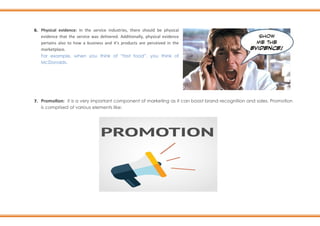 6. Physical evidence: In the service industries, there should be physical
evidence that the service was delivered. Additionally, physical evidence
pertains also to how a business and it's products are perceived in the
marketplace.
For example, when you think of “fast food”, you think of
McDonalds.
7. Promotion: it is a very important component of marketing as it can boost brand recognition and sales. Promotion
is comprised of various elements like:
 