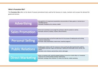 What Is Promotion Mix?
The Promotion Mix refers to the blend of several promotional tools used by the business to create, maintain and increase the demand for
goods and services.
 