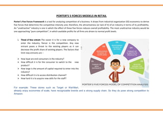 PORTER’S 5 FORCES MODELS IN RETAIL
Porter's Five Forces Framework is a tool for analyzing competition of a business. It draws from industrial organization (IO) economics to derive
five forces that determine the competitive intensity and, therefore, the attractiveness (or lack of it) of an industry in terms of its profitability.
An "unattractive" industry is one in which the effect of these five forces reduces overall profitability. The most unattractive industry would be
one approaching "pure competition", in which available profits for all firms are driven to normal profit levels.
1. Threat of New entrant: The easier it is for a new company to
enter the industry, fiercer is the competition. Any new
entrant poses a threat to the existing players as it can
decrease the profit share of existing players. The factors that
limit new entrants are −
➢ How loyal are end consumers in the industry?
➢ How difficult it is for the consumer to switch to the new
product?
➢ How large is the amount of capital required to enter into the
industry?
➢ How difficult it is to access distribution channel?
➢ How hard it is to acquire new skills for the staff?
For example: These stores such as Target or Wal-Mart,
already enjoy economies of scale, have recognizable brands and a strong supply chain. So they do pose strong competition to
Amazon.
 