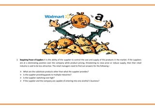 2. BargainingPowerofSuppliers:It is the ability of the supplier to control the cost and supply of the products in the market. If the suppliers
are at a dominating position over the company while product pricing, threatening to raise price or reduce supply, then that retail
industry is said to be less attractive. The retail managers need to find out answers for the following −
➢ What are the substitute products other than what the supplier provides?
➢ Is the supplier providing goods to multiple industries?
➢ Is the supplier-switching cost high?
➢ If the supplier and the company are capable of entering into one another’s business?
 
