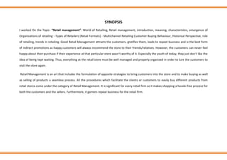 SYNOPSIS
I worked On the Topic- “Retail management”. World of Retailing, Retail management, introduction, meaning, characteristics, emergence of
Organizations of retailing - Types of Retailers (Retail Formats) - Multichannel Retailing Customer Buying Behaviour, Historical Perspective, role
of retailing, trends in retailing. Good Retail Management attracts the customers, gratifies them, leads to repeat business and is the best form
of indirect promotions as happy customers will always recommend the store to their friends/relatives. However, the customers can never feel
happy about their purchase if their experience at that particular store wasn’t worthy of it. Especially the youth of today, they just don’t like the
idea of being kept waiting. Thus, everything at the retail store must be well managed and properly organized in order to lure the customers to
visit the store again.
Retail Management is an art that includes the formulation of apposite strategies to bring customers into the store and to make buying as well
as selling of products a seamless process. All the procedures which facilitate the clients or customers to easily buy different products from
retail stores come under the category of Retail Management. It is significant for every retail firm as it makes shopping a hassle-free process for
both the customers and the sellers. Furthermore, it garners repeat business for the retail firm.
 