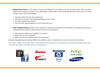 3. Bargaining Power of Buyers: It is the position of buyers and likelihood of their ability to gain benefit while buying. If there are many
suppliers and few buyers, the buyers are at advantageous position while pricing and they generally have the last word. The retail
managers need to think of the following −
➢ How large market share the retail company has?
➢ What size of consumers is the company depending upon for its sales?
➢ Are buyers buying in large volumes?
➢ How many other retail competitors are in the same product line?
4. Threat of SubstitutesProducts: Substitutes are the products or services that provide the same functionality. A successful product leads to
creating other similar products. While entering into retail, one should think of −
➢ How many near substitutes are available in the market?
➢ What is the price of the substitute?
➢ What is the consumer perception about those substitutes?
By advertising, marketing, and investing in R&D for the product or service, a retail business can elevate its position in the industry.
For example: Google+ and Face book both are social platforms the consumers use for socializing. They provide similar features such as posts,
chat, share text, graphics and media content, forming groups, etc.
 
