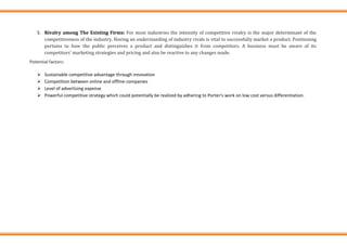 5. Rivalry among The Existing Firms: For most industries the intensity of competitive rivalry is the major determinant of the
competitiveness of the industry. Having an understanding of industry rivals is vital to successfully market a product. Positioning
pertains to how the public perceives a product and distinguishes it from competitors. A business must be aware of its
competitors' marketing strategies and pricing and also be reactive to any changes made.
Potential factors:
➢ Sustainable competitive advantage through innovation
➢ Competition between online and offline companies
➢ Level of advertising expense
➢ Powerful competitive strategy which could potentially be realized by adhering to Porter‘s work on low cost versus differentiation.
 