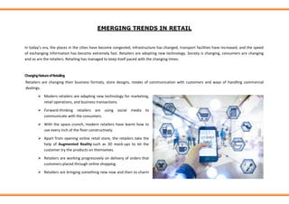 EMERGING TRENDS IN RETAIL
In today’s era, the places in the cities have become congested, infrastructure has changed, transport facilities have increased, and the speed
of exchanging information has become extremely fast. Retailers are adopting new technology. Society is changing, consumers are changing
and so are the retailers. Retailing has managed to keep itself paced with the changing times.
ChangingNatureofRetailing
Retailers are changing their business formats, store designs, modes of communication with customers and ways of handling commercial
dealings.
➢ Modern retailers are adapting new technology for marketing,
retail operations, and business transactions.
➢ Forward-thinking retailers are using social media to
communicate with the consumers.
➢ With the space crunch, modern retailers have learnt how to
use every inch of the floor constructively.
➢ Apart from opening online retail store, the retailers take the
help of Augmented Reality such as 3D mock-ups to let the
customer try the products on themselves.
➢ Retailers are working progressively on delivery of orders that
customers placed through online shopping.
➢ Retailers are bringing something new now and then to charm
 