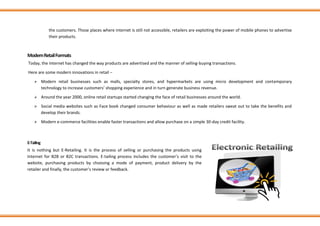 the customers. Those places where internet is still not accessible, retailers are exploiting the power of mobile phones to advertise
their products.
ModernRetailFormats
Today, the Internet has changed the way products are advertised and the manner of selling-buying transactions.
Here are some modern innovations in retail −
➢ Modern retail businesses such as malls, specialty stores, and hypermarkets are using micro development and contemporary
technology to increase customers’ shopping experience and in turn generate business revenue.
➢ Around the year 2000, online retail startups started changing the face of retail businesses around the world.
➢ Social media websites such as Face book changed consumer behaviour as well as made retailers sweat out to take the benefits and
develop their brands.
➢ Modern e-commerce facilities enable faster transactions and allow purchase on a simple 30-day credit facility.
E-Tailing
It is nothing but E-Retailing. It is the process of selling or purchasing the products using
Internet for B2B or B2C transactions. E-tailing process includes the customer’s visit to the
website, purchasing products by choosing a mode of payment, product delivery by the
retailer and finally, the customer’s review or feedback.
 