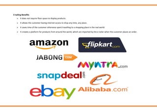 E-tailing Benefits
➢ It does not require floor space to display products.
➢ It allows the customer having internet access to shop any time, any place.
➢ It saves time of the customer otherwise spent travelling to a shopping place in the real world.
➢ It creates a platform for products from around the world, which are imported by the e-tailer when the customer places an order.
 