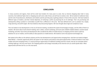 CONCLUSION
In many countries and regions, there will be small local retailers for many years to come. But as internet shopping takes hold in many
countries, the traditional high street or shopping area will come under threat, and will have to evolve or die. We’ve looked at traditional retail,
and the role of manufacturers, distributors and retailers and the part they play in getting products in front of the consumer. We have looked at
different types of retailers, and their shared objectives, of achieving a profit, by practicing the art of arbitrage. That is by purchasing and
subsequently selling a product or commodity to profit from a difference in the price. We have defined terms such as product mix, margin,
range planning, and profit targets. We have looked at why discounting happens. We have thought about legal and compliance issues.
Then we looked at new developments in the era of internet retailing, considered the speed of technological changes, and the effect of them on
retailers. We learnt about multi-channel retailing, click n collect, content marketing, and touch point. Mobile enabled website, Location based
marketing, and other new trends and developments We considered the effect of mobile devices on shopping and the need to optimize
websites for use on mobiles, and the ability to take payments on mobile devices. We looked at some new payment technologies too.
We looked at the effect on the delivery industry and the new developments and opportunities emerging there. And then we looked at Digital
Retail Media – a fantastic opportunity which will spawn its own industry and produce some great opportunities. Finally we looked at new retail
models and some emerging trends. It is only by having an appreciation of traditional retailing and how it works, that we can anticipate where
retailing might go in the very near future. Our shopping patterns will change irrevocably as the internet turns our world upside down. What
opportunities will there be for us in this new world.
 