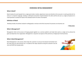 OVERVIEW: RETAIL MANAGEMENT
What is Retail?
Retail involves the sale of goods from a single point (malls, markets, department stores etc) directly to the consumer in small quantities for his
end use. In a layman’s language, retailing is nothing but transaction of goods between the seller and the end user as a single unit (piece) or in
small quantities to satisfy the needs of the individual and for his direct consumption.
Definition of Retail
Retailing includes all activities involved in selling goods or services to the final consumers for personal, non-business use.
− Phillip Kotler
What Is Management?
Management refers to the process of bringing people together on a common platform and make them work as a single unit to achieve the
goals and objectives of an organization. Management is required in all aspects of life and forms an integral part of all businesses.ION T
What is Retail Management?
Retail Management is the process which helps the customers to procure the desired merchandise form
the retail stores for their personal use. It includes all the steps required to bring the customers into the
store and fulfill their buying needs.
 