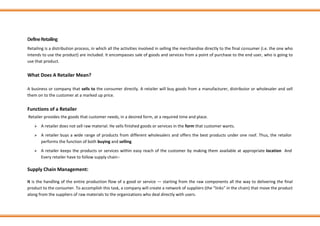 DefineRetailing
Retailing is a distribution process, in which all the activities involved in selling the merchandise directly to the final consumer (i.e. the one who
intends to use the product) are included. It encompasses sale of goods and services from a point of purchase to the end user, who is going to
use that product.
What Does A Retailer Mean?
A business or company that sells to the consumer directly. A retailer will buy goods from a manufacturer, distributor or wholesaler and sell
them on to the customer at a marked up price.
Functions of a Retailer
Retailer provides the goods that customer needs, in a desired form, at a required time and place.
➢ A retailer does not sell raw material. He sells finished goods or services in the form that customer wants.
➢ A retailer buys a wide range of products from different wholesalers and offers the best products under one roof. Thus, the retailor
performs the function of both buying and selling.
➢ A retailer keeps the products or services within easy reach of the customer by making them available at appropriate location And
Every retailer have to follow supply chain:-
Supply Chain Management:
It is the handling of the entire production flow of a good or service — starting from the raw components all the way to delivering the final
product to the consumer. To accomplish this task, a company will create a network of suppliers (the “links” in the chain) that move the product
along from the suppliers of raw materials to the organizations who deal directly with users.
 