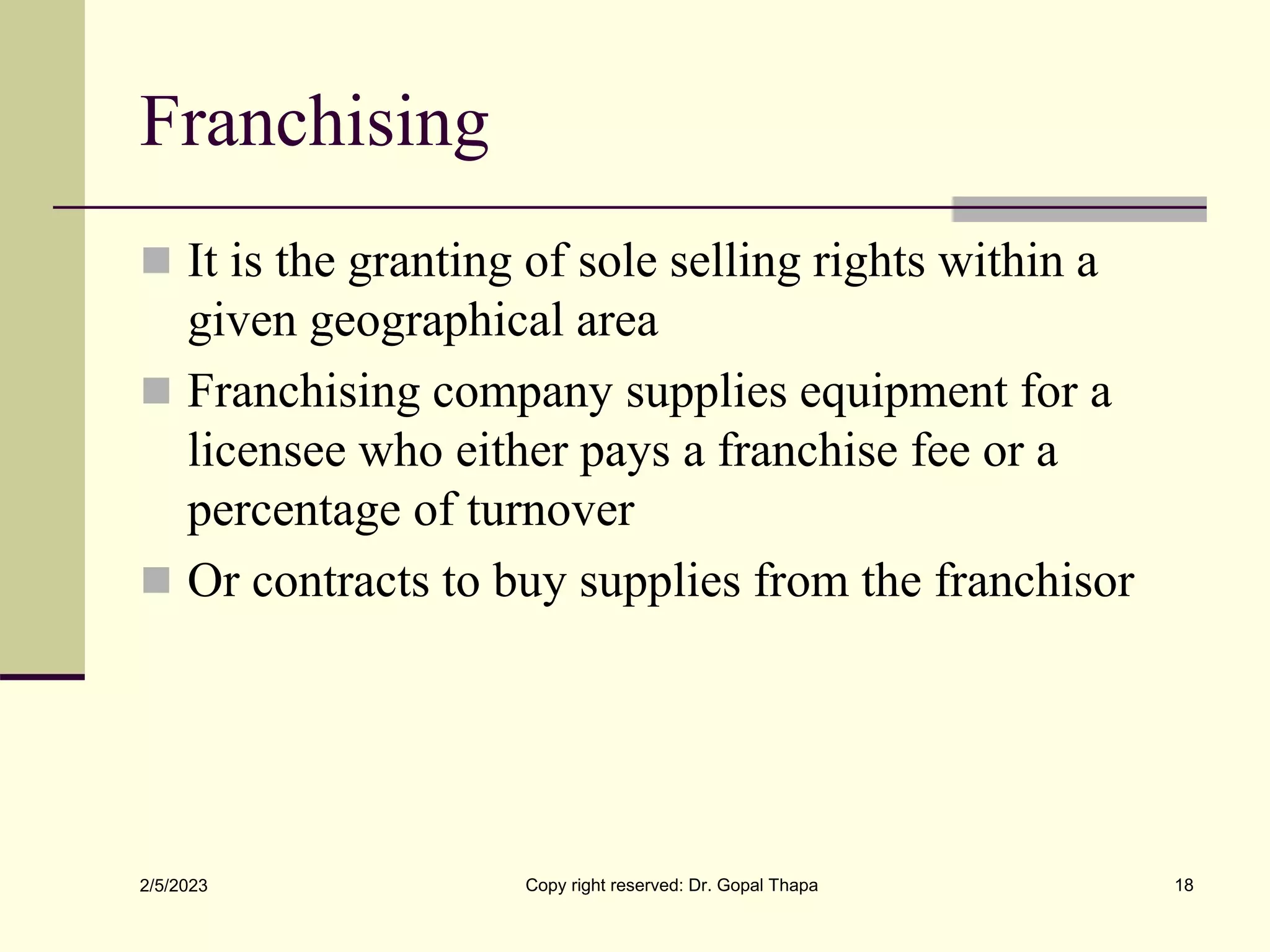 Franchising
 It is the granting of sole selling rights within a
given geographical area
 Franchising company supplies equipment for a
licensee who either pays a franchise fee or a
percentage of turnover
 Or contracts to buy supplies from the franchisor
2/5/2023 Copy right reserved: Dr. Gopal Thapa 18
 