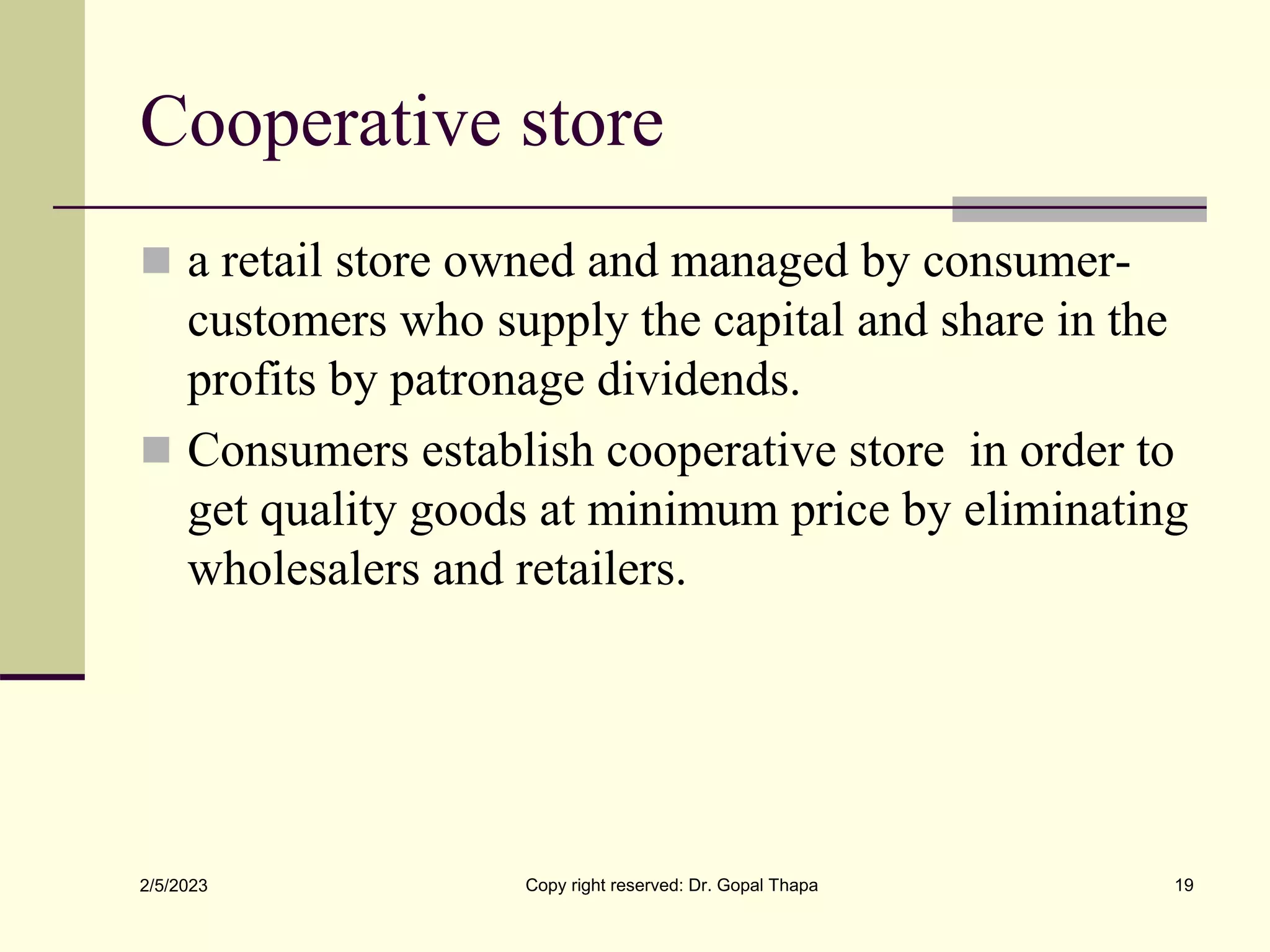 Cooperative store
 a retail store owned and managed by consumer-
customers who supply the capital and share in the
profits by patronage dividends.
 Consumers establish cooperative store in order to
get quality goods at minimum price by eliminating
wholesalers and retailers.
2/5/2023 Copy right reserved: Dr. Gopal Thapa 19
 