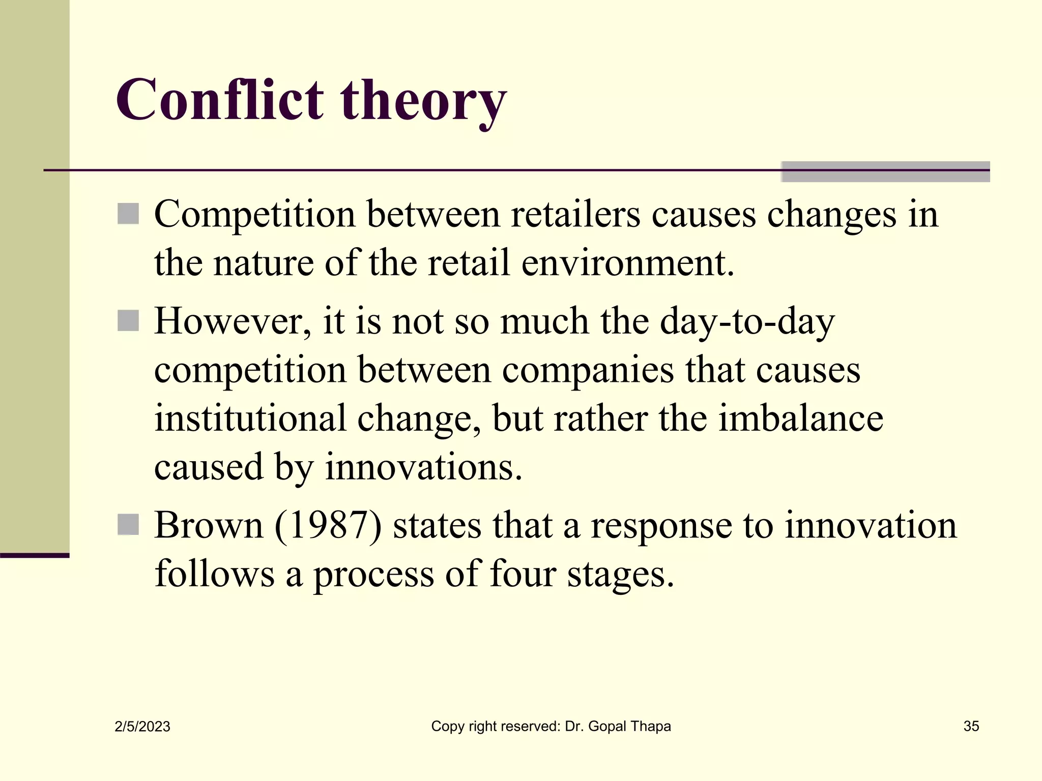 Conflict theory
 Competition between retailers causes changes in
the nature of the retail environment.
 However, it is not so much the day-to-day
competition between companies that causes
institutional change, but rather the imbalance
caused by innovations.
 Brown (1987) states that a response to innovation
follows a process of four stages.
2/5/2023 Copy right reserved: Dr. Gopal Thapa 35
 