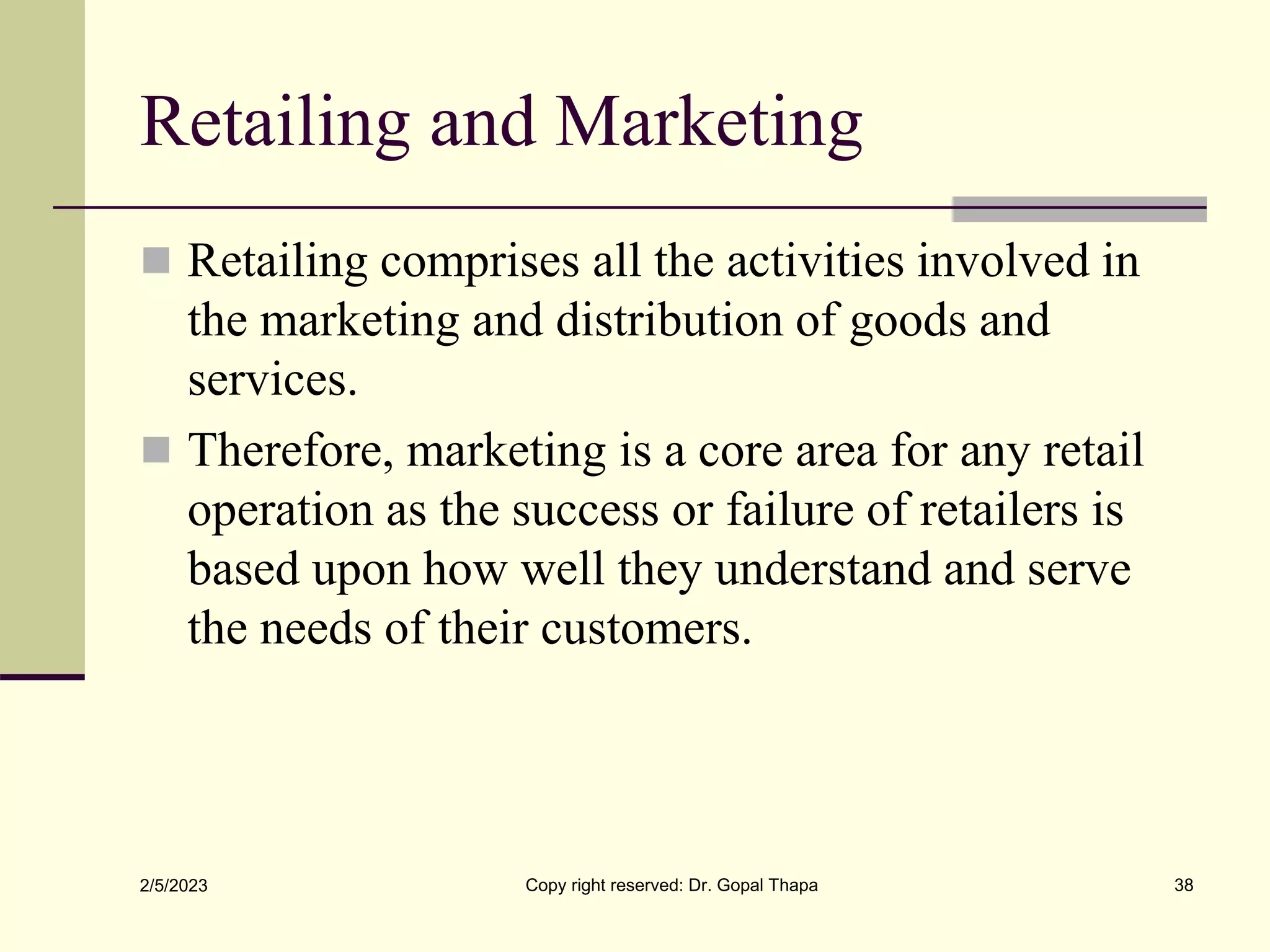 Retailing and Marketing
 Retailing comprises all the activities involved in
the marketing and distribution of goods and
services.
 Therefore, marketing is a core area for any retail
operation as the success or failure of retailers is
based upon how well they understand and serve
the needs of their customers.
2/5/2023 Copy right reserved: Dr. Gopal Thapa 38
 