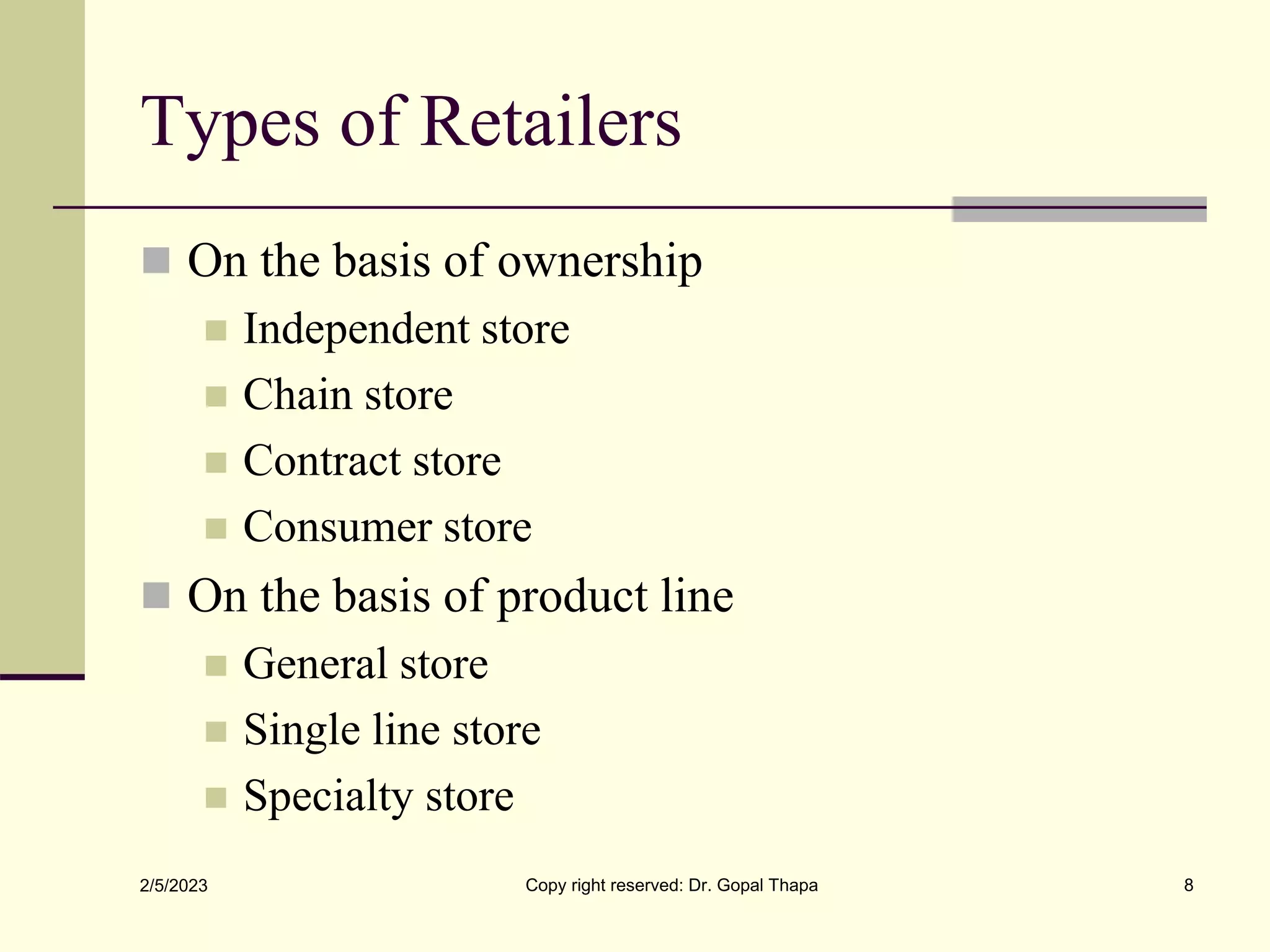 Types of Retailers
 On the basis of ownership
 Independent store
 Chain store
 Contract store
 Consumer store
 On the basis of product line
 General store
 Single line store
 Specialty store
2/5/2023 Copy right reserved: Dr. Gopal Thapa 8
 
