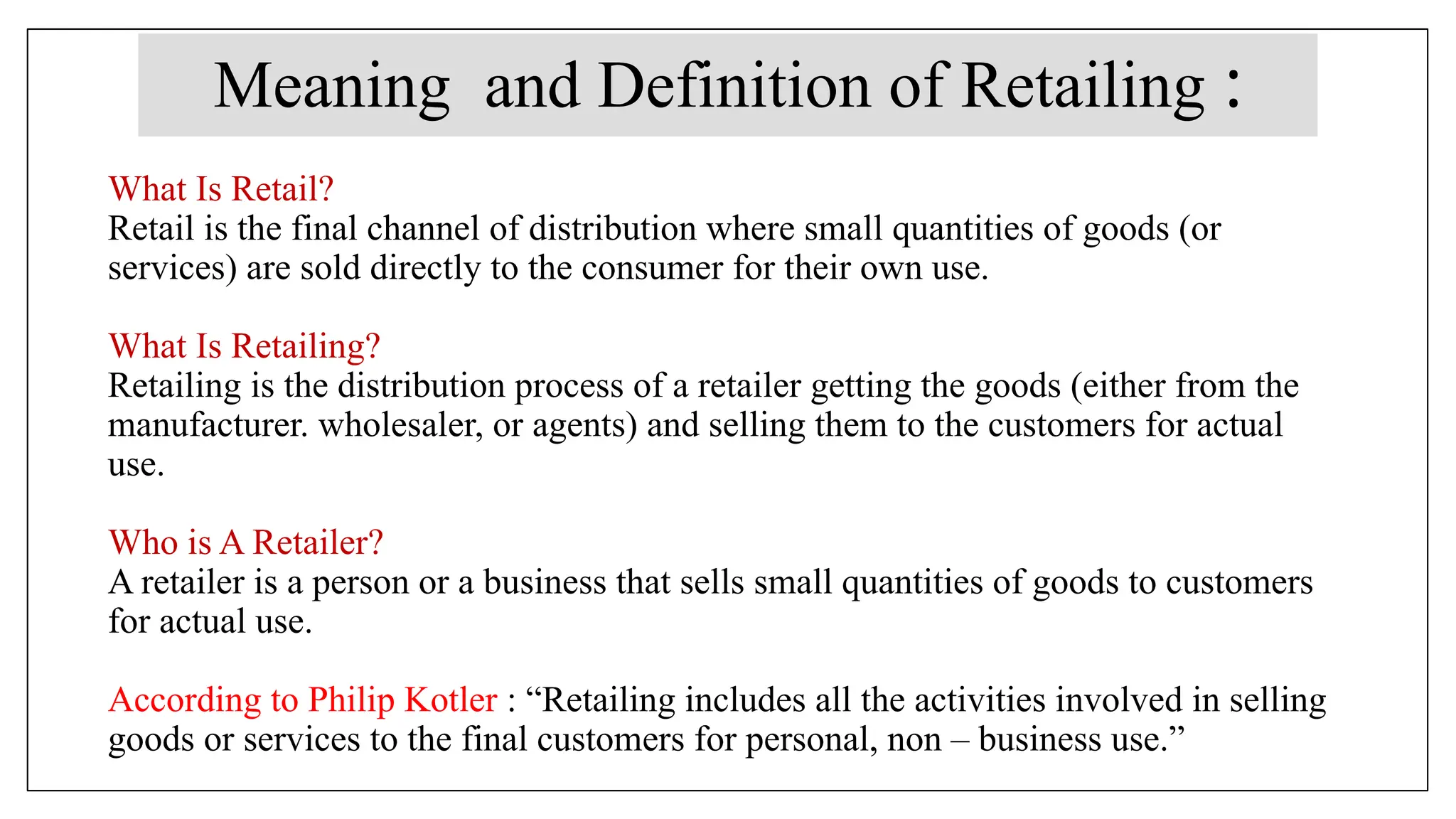 What Is Retail?
Retail is the final channel of distribution where small quantities of goods (or
services) are sold directly to the consumer for their own use.
What Is Retailing?
Retailing is the distribution process of a retailer getting the goods (either from the
manufacturer. wholesaler, or agents) and selling them to the customers for actual
use.
Who is A Retailer?
A retailer is a person or a business that sells small quantities of goods to customers
for actual use.
According to Philip Kotler : “Retailing includes all the activities involved in selling
goods or services to the final customers for personal, non – business use.”
Meaning and Definition of Retailing :
 