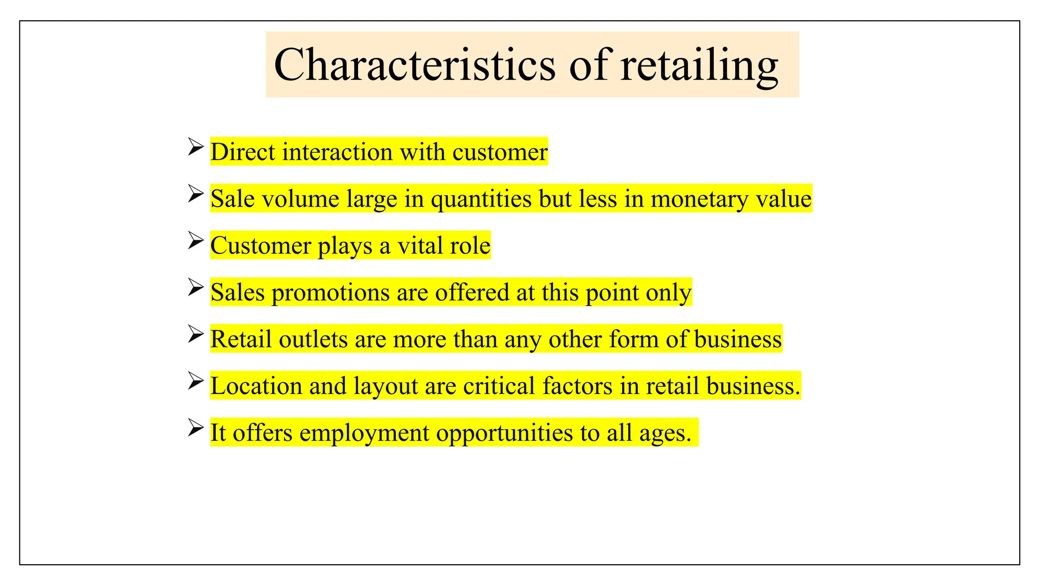 Characteristics of retailing
Direct interaction with customer
Sale volume large in quantities but less in monetary value
Customer plays a vital role
Sales promotions are offered at this point only
Retail outlets are more than any other form of business
Location and layout are critical factors in retail business.
It offers employment opportunities to all ages.
 