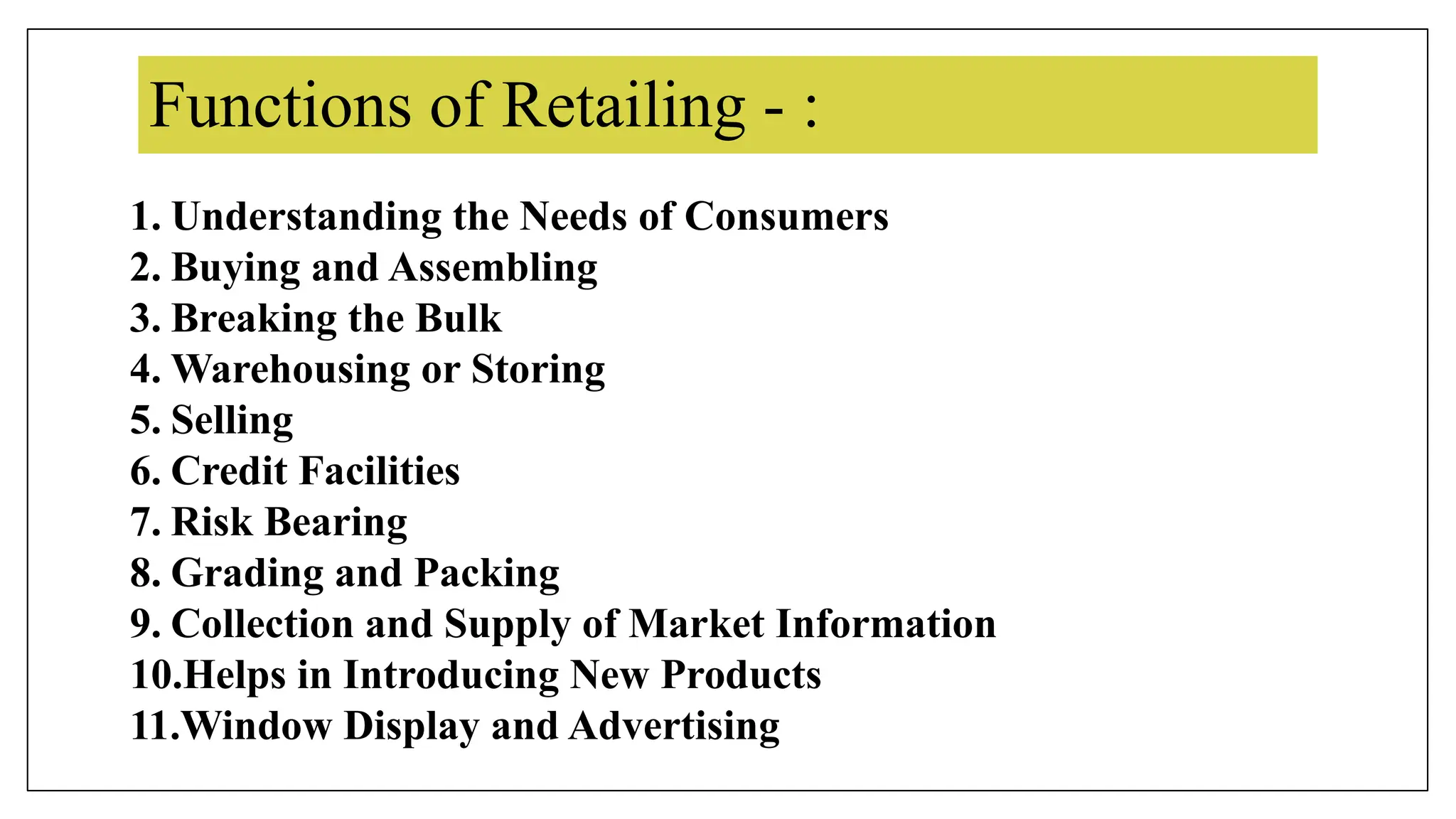 Functions of Retailing - :
1. Understanding the Needs of Consumers
2. Buying and Assembling
3. Breaking the Bulk
4. Warehousing or Storing
5. Selling
6. Credit Facilities
7. Risk Bearing
8. Grading and Packing
9. Collection and Supply of Market Information
10.Helps in Introducing New Products
11.Window Display and Advertising
 