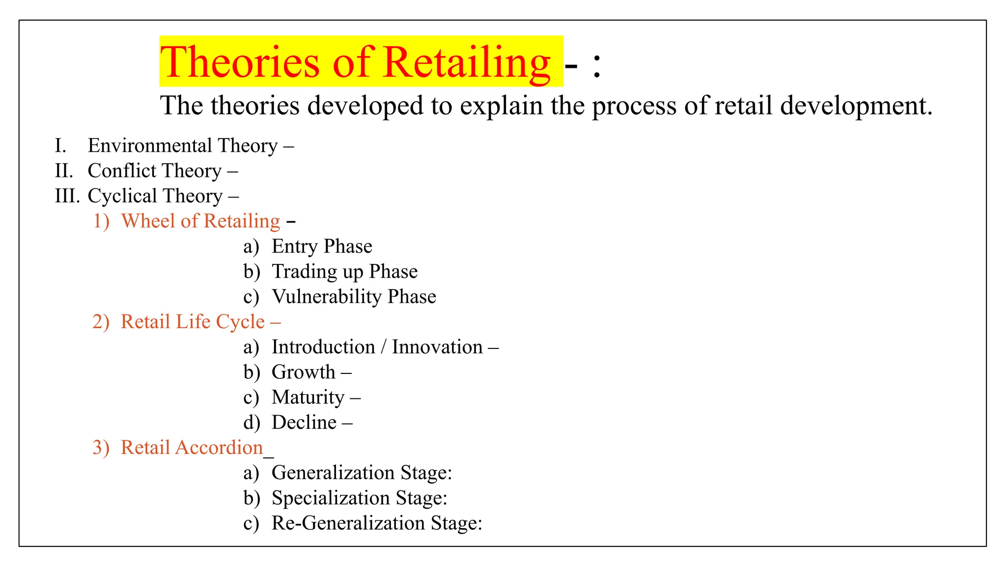 Theories of Retailing - :
The theories developed to explain the process of retail development.
I. Environmental Theory –
II. Conflict Theory –
III. Cyclical Theory –
1) Wheel of Retailing –
a) Entry Phase
b) Trading up Phase
c) Vulnerability Phase
2) Retail Life Cycle –
a) Introduction / Innovation –
b) Growth –
c) Maturity –
d) Decline –
3) Retail Accordion_
a) Generalization Stage:
b) Specialization Stage:
c) Re-Generalization Stage:
 