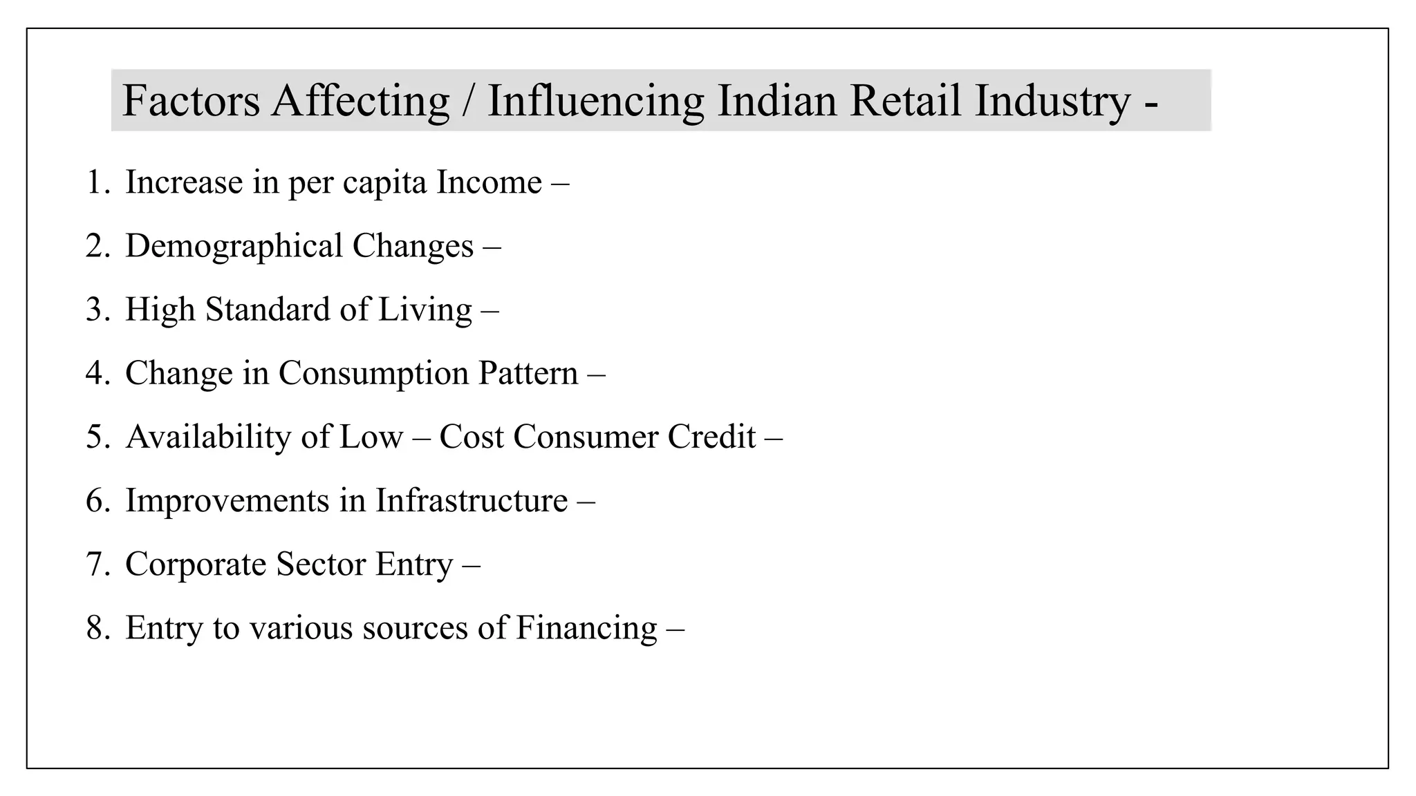 Factors Affecting / Influencing Indian Retail Industry -
1. Increase in per capita Income –
2. Demographical Changes –
3. High Standard of Living –
4. Change in Consumption Pattern –
5. Availability of Low – Cost Consumer Credit –
6. Improvements in Infrastructure –
7. Corporate Sector Entry –
8. Entry to various sources of Financing –
 