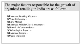 The major factors responsible for the growth of
organized retailing in India are as follows –
1)Enhanced Working Women –
2)Value for Money –
3)Rural Market –
4)Enhanced Middle Class Consumers –
5)Growth of Consumerism –
6)Technological Impact –
7)Enhanced Income –
8)Media Explosion –
 