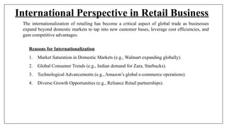 International Perspective in Retail Business
The internationalization of retailing has become a critical aspect of global trade as businesses
expand beyond domestic markets to tap into new customer bases, leverage cost efficiencies, and
gain competitive advantages.
Reasons for Internationalization
1. Market Saturation in Domestic Markets (e.g., Walmart expanding globally).
2. Global Consumer Trends (e.g., Indian demand for Zara, Starbucks).
3. Technological Advancements (e.g., Amazon’s global e-commerce operations).
4. Diverse Growth Opportunities (e.g., Reliance Retail partnerships).
 