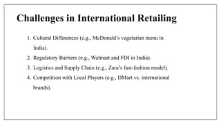 Challenges in International Retailing
1. Cultural Differences (e.g., McDonald’s vegetarian menu in
India).
2. Regulatory Barriers (e.g., Walmart and FDI in India).
3. Logistics and Supply Chain (e.g., Zara’s fast-fashion model).
4. Competition with Local Players (e.g., DMart vs. international
brands).
 