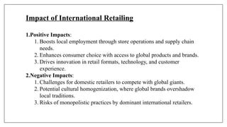 Impact of International Retailing
1.Positive Impacts:
1. Boosts local employment through store operations and supply chain
needs.
2. Enhances consumer choice with access to global products and brands.
3. Drives innovation in retail formats, technology, and customer
experience.
2.Negative Impacts:
1. Challenges for domestic retailers to compete with global giants.
2. Potential cultural homogenization, where global brands overshadow
local traditions.
3. Risks of monopolistic practices by dominant international retailers.
 