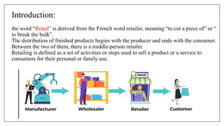 Introduction:
the word “Retail” is derived from the French word retailer, meaning “to cut a piece of” or “
to break the bulk”.
The distribution of finished products begins with the producer and ends with the consumer.
Between the two of them, there is a middle-person retailer.
Retailing is defined as a set of activities or steps used to sell a product or a service to
consumers for their personal or family use.
 