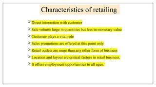 Characteristics of retailing
Direct interaction with customer
Sale volume large in quantities but less in monetary value
Customer plays a vital role
Sales promotions are offered at this point only
Retail outlets are more than any other form of business
Location and layout are critical factors in retail business.
It offers employment opportunities to all ages.
 
