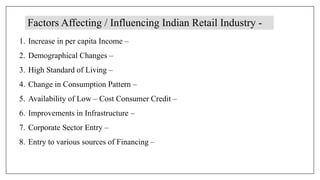 Factors Affecting / Influencing Indian Retail Industry -
1. Increase in per capita Income –
2. Demographical Changes –
3. High Standard of Living –
4. Change in Consumption Pattern –
5. Availability of Low – Cost Consumer Credit –
6. Improvements in Infrastructure –
7. Corporate Sector Entry –
8. Entry to various sources of Financing –
 