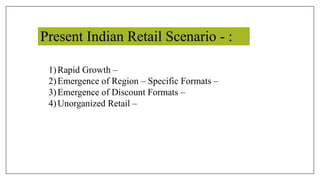 Present Indian Retail Scenario - :
1)Rapid Growth –
2)Emergence of Region – Specific Formats –
3)Emergence of Discount Formats –
4)Unorganized Retail –
 