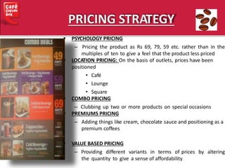  PSYCHOLOGY PRICING
– Pricing the product as Rs 69, 79, 59 etc. rather than in the
multiples of ten to give a feel that the product less priced
 LOCATION PRICING: On the basis of outlets, prices have been
positioned
• Café
• Lounge
• Square
 COMBO PRICING
– Clubbing up two or more products on special occasions
 PREMIUMS PRICING
– Adding things like cream, chocolate sauce and positioning as a
premium coffees
 VALUE BASED PRICING
– Providing different variants in terms of prices by altering
the quantity to give a sense of affordability
 