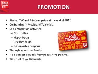  Started TVC and Print campaign at the end of 2012
 Co Branding in Movie and TV serials
 Sales Promotion Activities
– Combo Deal
– Happy Hours
– Privilege cards
– Redeemable coupons
 Through Interactive Media
 Held Contest around a Very Popular Programme
 Tie up lot of youth brands
PROMOTION
 