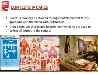  Contests have been activated through leaflets/contest forms
given out with the menu-card /bill folders
 Drop boxes, which also add to prominent visibility, are used to
collect all entries to the contest
CONTESTS @ CAFES
 