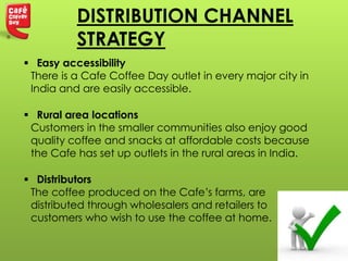  Easy accessibility
There is a Cafe Coffee Day outlet in every major city in
India and are easily accessible.
 Rural area locations
Customers in the smaller communities also enjoy good
quality coffee and snacks at affordable costs because
the Cafe has set up outlets in the rural areas in India.
 Distributors
The coffee produced on the Cafe’s farms, are
distributed through wholesalers and retailers to
customers who wish to use the coffee at home.
DISTRIBUTION CHANNEL
STRATEGY
 