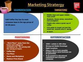  Middle class and upper middle
class youth
 Students, House wives, executives
and youngsters
 People who value a great cup of
coffee
 CCD seeks to target not just the
youth but anyone who is ―young
 at heart.
 2000+ outlets in 200 cities
 Strong and Stable Parentage
 Right Locations
 Place a cafe in every possible
location where some business can
be generated.
 To be present in educational
institutions and corporate
campuses
 ―Third Place" away from the
home and college or
workplace for the young and
the young at heart.
 Coffee Bar
 Fun Place
 Home and Workplace
 Medium Price Brand
Café Coffee Day has its main
consumer base in the age group of
16-30 years.
TARGETING
POSITIONING DIFFERENTIATION
SEGMENTATION
 