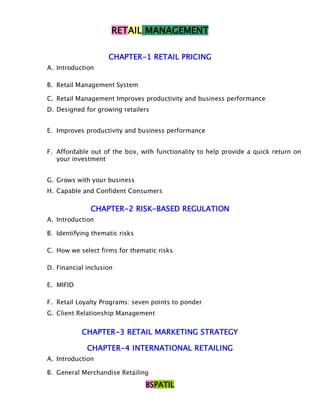RETAIL MANAGEMENT

                    CHAPTER-1 RETAIL PRICING
A. Introduction

B. Retail Management System

C. Retail Management Improves productivity and business performance
D. Designed for growing retailers


E. Improves productivity and business performance


F. Affordable out of the box, with functionality to help provide a quick return on
   your investment


G. Grows with your business
H. Capable and Confident Consumers

              CHAPTER-2 RISK-BASED REGULATION
A. Introduction

B. Identifying thematic risks

C. How we select firms for thematic risks

D. Financial inclusion

E. MIFID

F. Retail Loyalty Programs: seven points to ponder
G. Client Relationship Management


           CHAPTER-3 RETAIL MARKETING STRATEGY

             CHAPTER-4 INTERNATIONAL RETAILING
A. Introduction

B. General Merchandise Retailing
                                BSPATIL
 