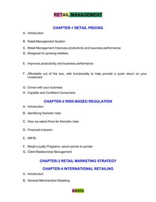 RETAIL MANAGEMENT

                         CHAPTER-1 RETAIL PRICING
A. Introduction

B. Retail Management System

C. Retail Management Improves productivity and business performance
D. Designed for growing retailers


E. Improves productivity and business performance


F. Affordable out of the box, with functionality to help provide a quick return on your
   investment


G. Grows with your business
H. Capable and Confident Consumers

                  CHAPTER-2 RISK-BASED REGULATION
A. Introduction

B. Identifying thematic risks

C. How we select firms for thematic risks

D. Financial inclusion

E. MIFID

F. Retail Loyalty Programs: seven points to ponder
G. Client Relationship Management


            CHAPTER-3 RETAIL MARKETING STRATEGY

              CHAPTER-4 INTERNATIONAL RETAILING
A. Introduction

B. General Merchandise Retailing


                                    BSPATIL
 