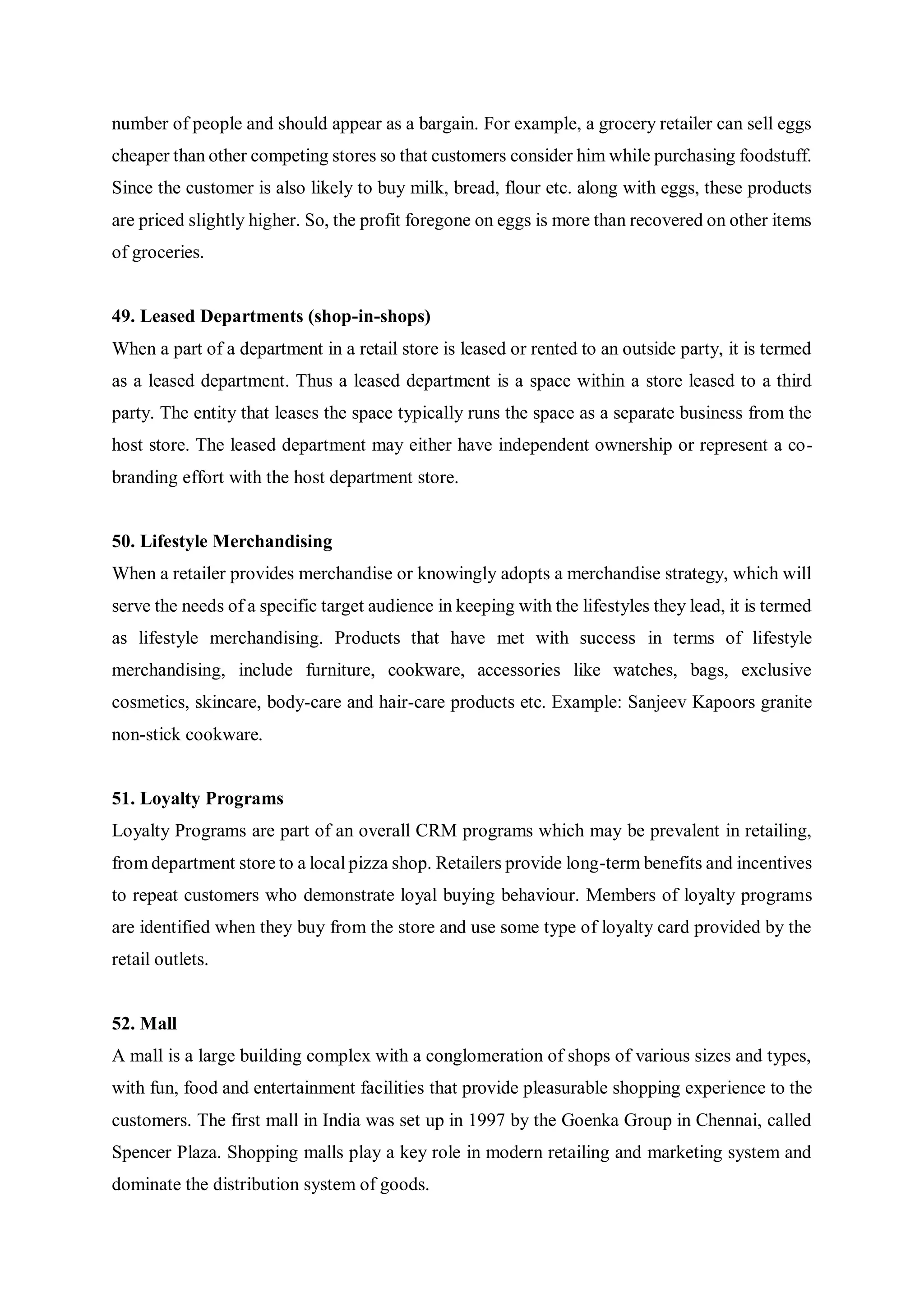 number of people and should appear as a bargain. For example, a grocery retailer can sell eggs
cheaper than other competing stores so that customers consider him while purchasing foodstuff.
Since the customer is also likely to buy milk, bread, flour etc. along with eggs, these products
are priced slightly higher. So, the profit foregone on eggs is more than recovered on other items
of groceries.
49. Leased Departments (shop-in-shops)
When a part of a department in a retail store is leased or rented to an outside party, it is termed
as a leased department. Thus a leased department is a space within a store leased to a third
party. The entity that leases the space typically runs the space as a separate business from the
host store. The leased department may either have independent ownership or represent a co-
branding effort with the host department store.
50. Lifestyle Merchandising
When a retailer provides merchandise or knowingly adopts a merchandise strategy, which will
serve the needs of a specific target audience in keeping with the lifestyles they lead, it is termed
as lifestyle merchandising. Products that have met with success in terms of lifestyle
merchandising, include furniture, cookware, accessories like watches, bags, exclusive
cosmetics, skincare, body-care and hair-care products etc. Example: Sanjeev Kapoors granite
non-stick cookware.
51. Loyalty Programs
Loyalty Programs are part of an overall CRM programs which may be prevalent in retailing,
from department store to a local pizza shop. Retailers provide long-term benefits and incentives
to repeat customers who demonstrate loyal buying behaviour. Members of loyalty programs
are identified when they buy from the store and use some type of loyalty card provided by the
retail outlets.
52. Mall
A mall is a large building complex with a conglomeration of shops of various sizes and types,
with fun, food and entertainment facilities that provide pleasurable shopping experience to the
customers. The first mall in India was set up in 1997 by the Goenka Group in Chennai, called
Spencer Plaza. Shopping malls play a key role in modern retailing and marketing system and
dominate the distribution system of goods.
 