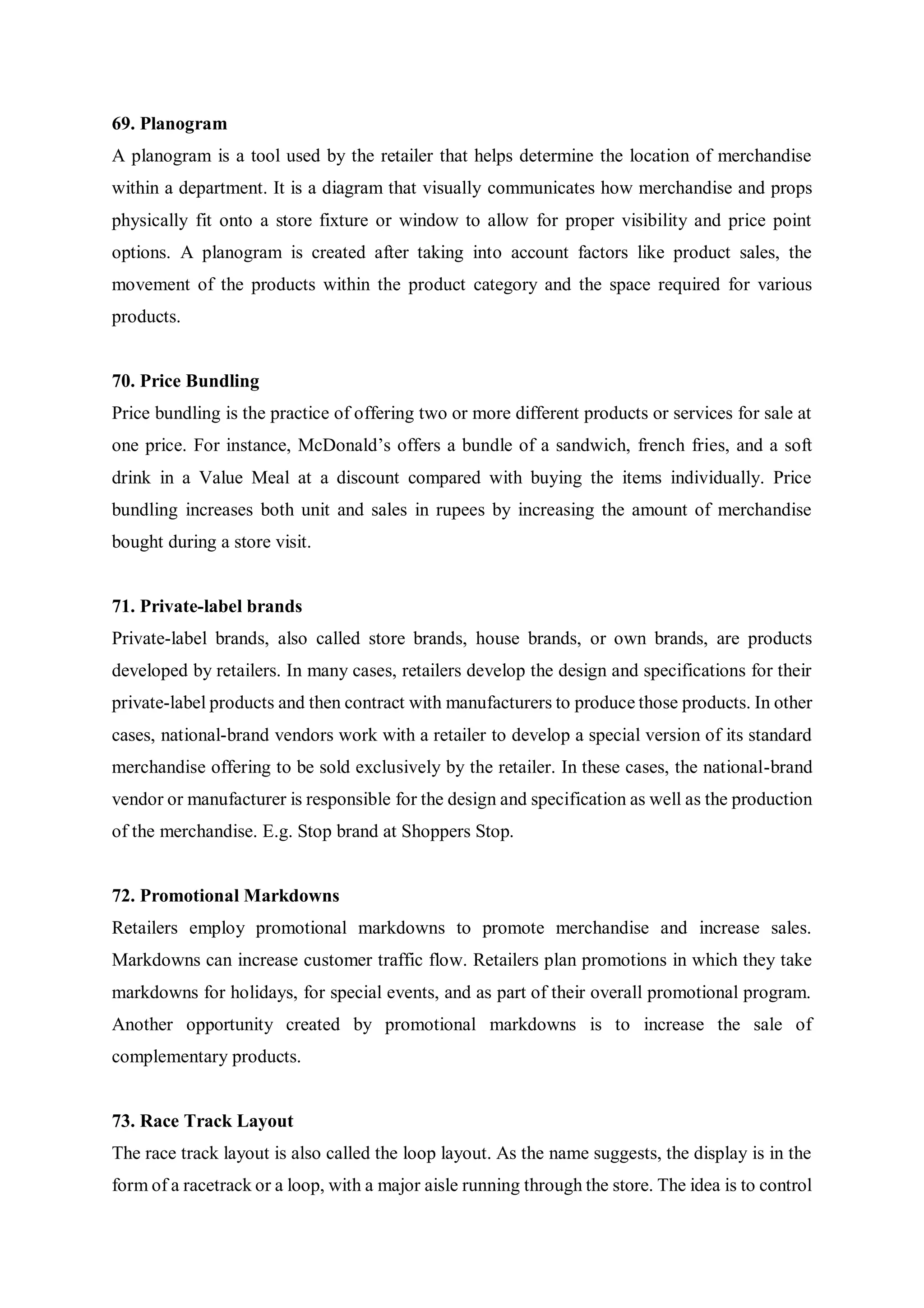 69. Planogram
A planogram is a tool used by the retailer that helps determine the location of merchandise
within a department. It is a diagram that visually communicates how merchandise and props
physically fit onto a store fixture or window to allow for proper visibility and price point
options. A planogram is created after taking into account factors like product sales, the
movement of the products within the product category and the space required for various
products.
70. Price Bundling
Price bundling is the practice of offering two or more different products or services for sale at
one price. For instance, McDonald’s offers a bundle of a sandwich, french fries, and a soft
drink in a Value Meal at a discount compared with buying the items individually. Price
bundling increases both unit and sales in rupees by increasing the amount of merchandise
bought during a store visit.
71. Private-label brands
Private-label brands, also called store brands, house brands, or own brands, are products
developed by retailers. In many cases, retailers develop the design and specifications for their
private-label products and then contract with manufacturers to produce those products. In other
cases, national-brand vendors work with a retailer to develop a special version of its standard
merchandise offering to be sold exclusively by the retailer. In these cases, the national-brand
vendor or manufacturer is responsible for the design and specification as well as the production
of the merchandise. E.g. Stop brand at Shoppers Stop.
72. Promotional Markdowns
Retailers employ promotional markdowns to promote merchandise and increase sales.
Markdowns can increase customer traffic flow. Retailers plan promotions in which they take
markdowns for holidays, for special events, and as part of their overall promotional program.
Another opportunity created by promotional markdowns is to increase the sale of
complementary products.
73. Race Track Layout
The race track layout is also called the loop layout. As the name suggests, the display is in the
form of a racetrack or a loop, with a major aisle running through the store. The idea is to control
 