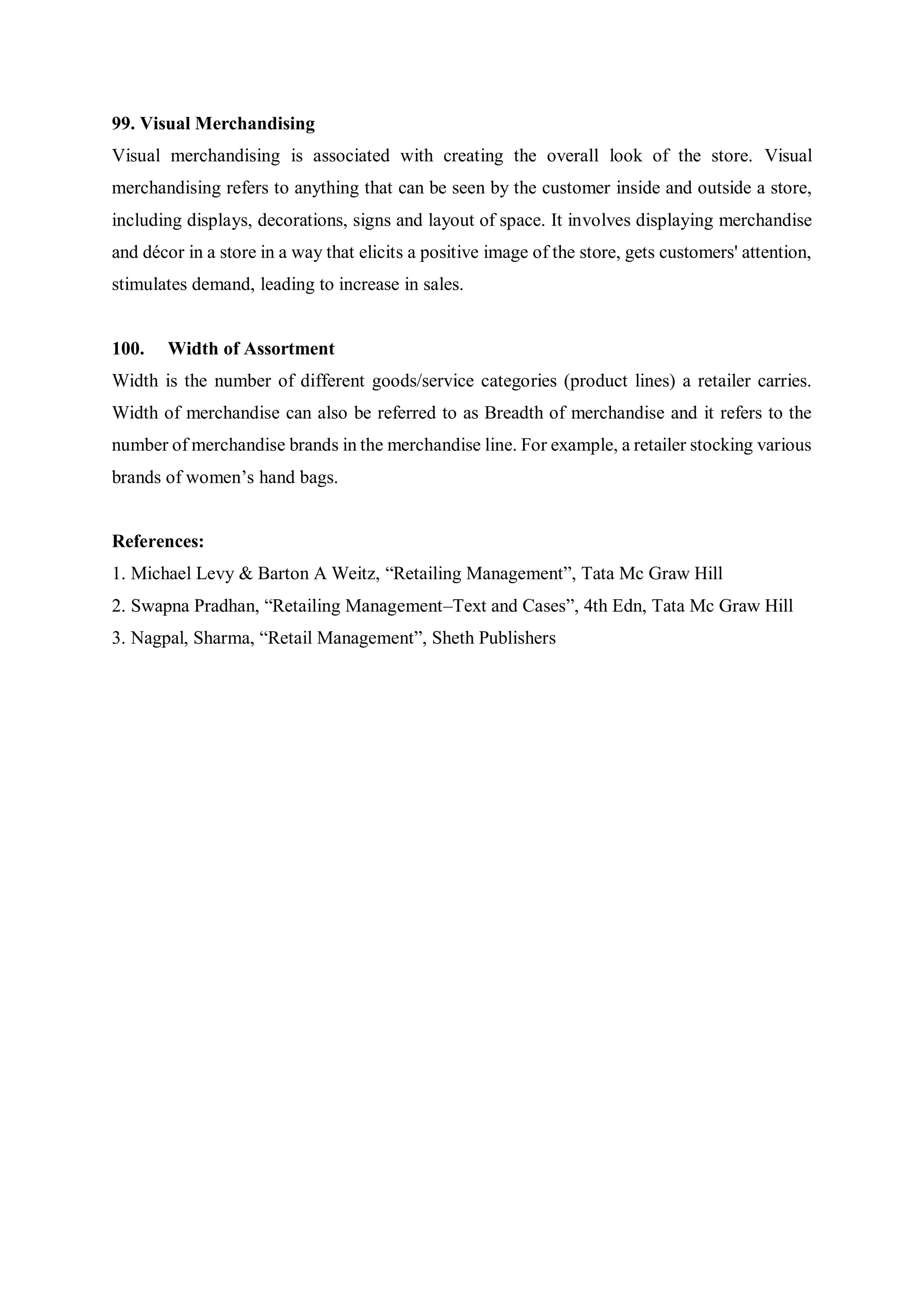 99. Visual Merchandising
Visual merchandising is associated with creating the overall look of the store. Visual
merchandising refers to anything that can be seen by the customer inside and outside a store,
including displays, decorations, signs and layout of space. It involves displaying merchandise
and décor in a store in a way that elicits a positive image of the store, gets customers' attention,
stimulates demand, leading to increase in sales.
100. Width of Assortment
Width is the number of different goods/service categories (product lines) a retailer carries.
Width of merchandise can also be referred to as Breadth of merchandise and it refers to the
number of merchandise brands in the merchandise line. For example, a retailer stocking various
brands of women’s hand bags.
References:
1. Michael Levy & Barton A Weitz, “Retailing Management”, Tata Mc Graw Hill
2. Swapna Pradhan, “Retailing Management–Text and Cases”, 4th Edn, Tata Mc Graw Hill
3. Nagpal, Sharma, “Retail Management”, Sheth Publishers
 