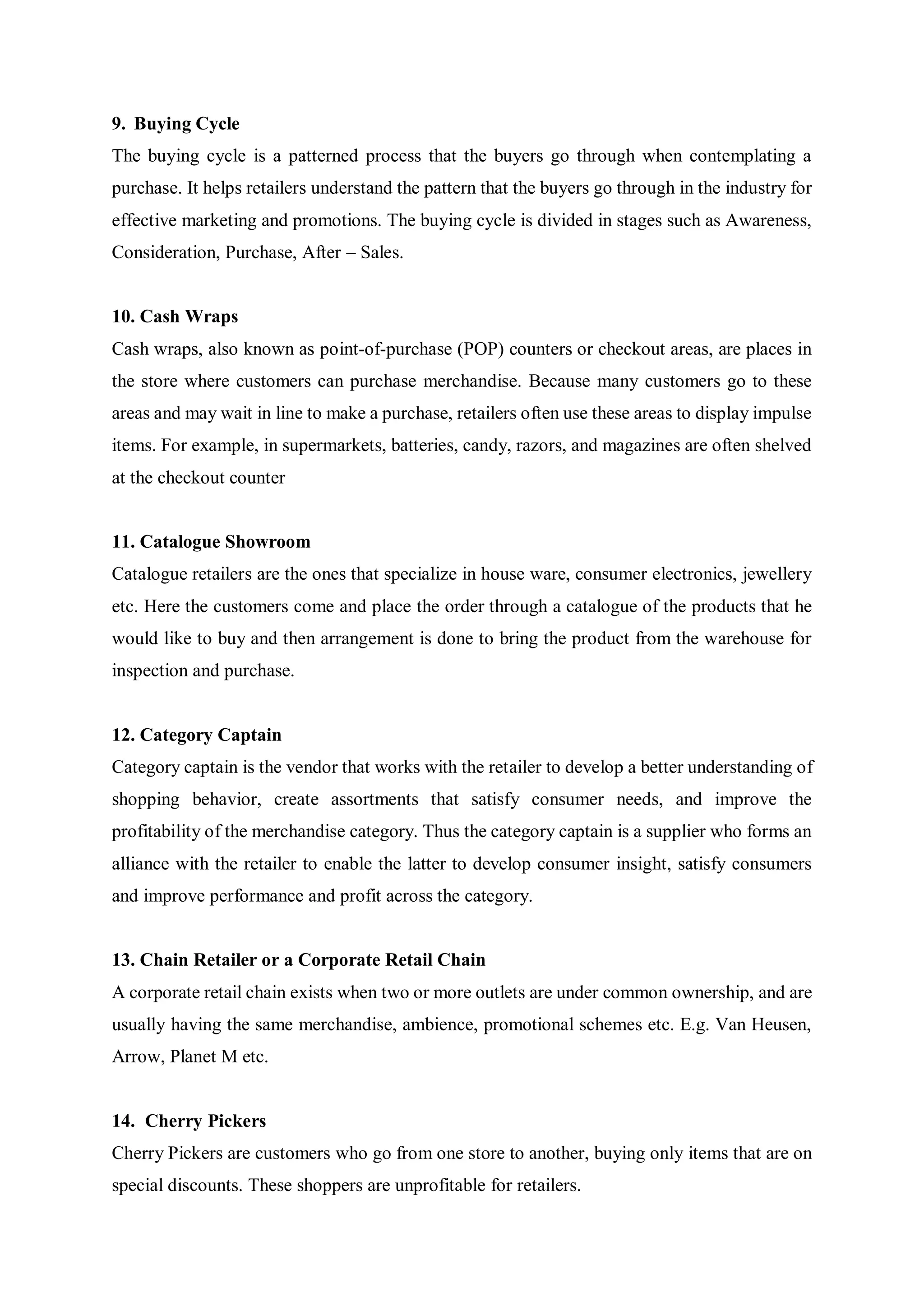9. Buying Cycle
The buying cycle is a patterned process that the buyers go through when contemplating a
purchase. It helps retailers understand the pattern that the buyers go through in the industry for
effective marketing and promotions. The buying cycle is divided in stages such as Awareness,
Consideration, Purchase, After – Sales.
10. Cash Wraps
Cash wraps, also known as point-of-purchase (POP) counters or checkout areas, are places in
the store where customers can purchase merchandise. Because many customers go to these
areas and may wait in line to make a purchase, retailers often use these areas to display impulse
items. For example, in supermarkets, batteries, candy, razors, and magazines are often shelved
at the checkout counter
11. Catalogue Showroom
Catalogue retailers are the ones that specialize in house ware, consumer electronics, jewellery
etc. Here the customers come and place the order through a catalogue of the products that he
would like to buy and then arrangement is done to bring the product from the warehouse for
inspection and purchase.
12. Category Captain
Category captain is the vendor that works with the retailer to develop a better understanding of
shopping behavior, create assortments that satisfy consumer needs, and improve the
profitability of the merchandise category. Thus the category captain is a supplier who forms an
alliance with the retailer to enable the latter to develop consumer insight, satisfy consumers
and improve performance and profit across the category.
13. Chain Retailer or a Corporate Retail Chain
A corporate retail chain exists when two or more outlets are under common ownership, and are
usually having the same merchandise, ambience, promotional schemes etc. E.g. Van Heusen,
Arrow, Planet M etc.
14. Cherry Pickers
Cherry Pickers are customers who go from one store to another, buying only items that are on
special discounts. These shoppers are unprofitable for retailers.
 