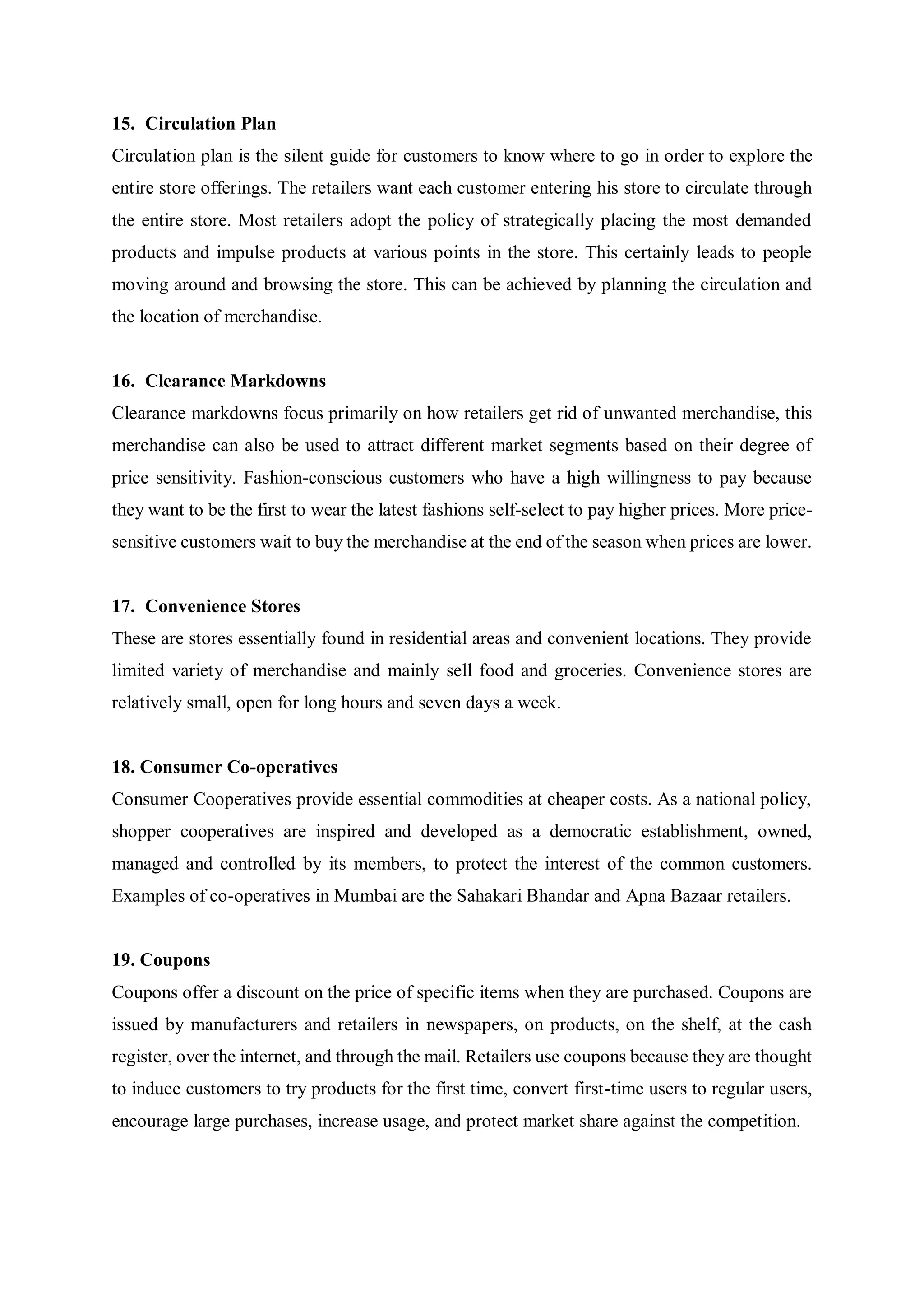 15. Circulation Plan
Circulation plan is the silent guide for customers to know where to go in order to explore the
entire store offerings. The retailers want each customer entering his store to circulate through
the entire store. Most retailers adopt the policy of strategically placing the most demanded
products and impulse products at various points in the store. This certainly leads to people
moving around and browsing the store. This can be achieved by planning the circulation and
the location of merchandise.
16. Clearance Markdowns
Clearance markdowns focus primarily on how retailers get rid of unwanted merchandise, this
merchandise can also be used to attract different market segments based on their degree of
price sensitivity. Fashion-conscious customers who have a high willingness to pay because
they want to be the first to wear the latest fashions self-select to pay higher prices. More price-
sensitive customers wait to buy the merchandise at the end of the season when prices are lower.
17. Convenience Stores
These are stores essentially found in residential areas and convenient locations. They provide
limited variety of merchandise and mainly sell food and groceries. Convenience stores are
relatively small, open for long hours and seven days a week.
18. Consumer Co-operatives
Consumer Cooperatives provide essential commodities at cheaper costs. As a national policy,
shopper cooperatives are inspired and developed as a democratic establishment, owned,
managed and controlled by its members, to protect the interest of the common customers.
Examples of co-operatives in Mumbai are the Sahakari Bhandar and Apna Bazaar retailers.
19. Coupons
Coupons offer a discount on the price of specific items when they are purchased. Coupons are
issued by manufacturers and retailers in newspapers, on products, on the shelf, at the cash
register, over the internet, and through the mail. Retailers use coupons because they are thought
to induce customers to try products for the first time, convert first-time users to regular users,
encourage large purchases, increase usage, and protect market share against the competition.
 