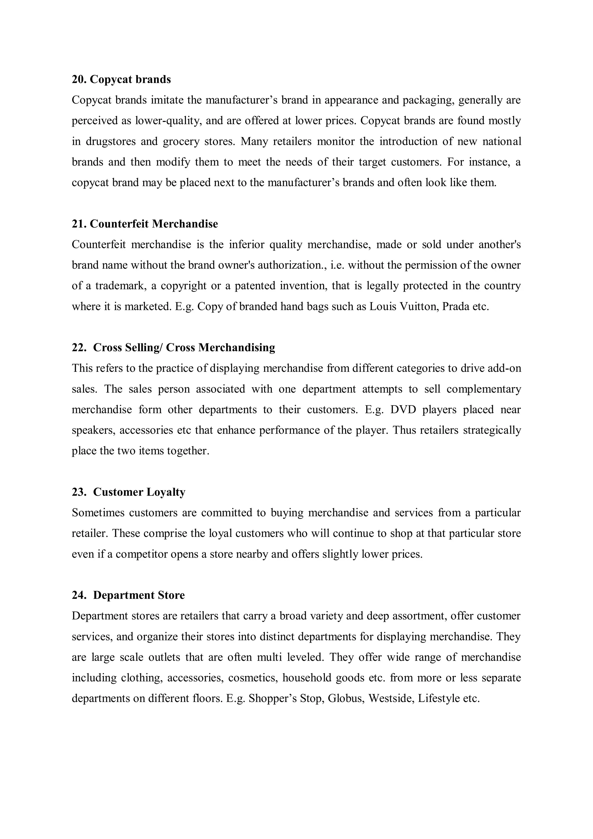 20. Copycat brands
Copycat brands imitate the manufacturer’s brand in appearance and packaging, generally are
perceived as lower-quality, and are offered at lower prices. Copycat brands are found mostly
in drugstores and grocery stores. Many retailers monitor the introduction of new national
brands and then modify them to meet the needs of their target customers. For instance, a
copycat brand may be placed next to the manufacturer’s brands and often look like them.
21. Counterfeit Merchandise
Counterfeit merchandise is the inferior quality merchandise, made or sold under another's
brand name without the brand owner's authorization., i.e. without the permission of the owner
of a trademark, a copyright or a patented invention, that is legally protected in the country
where it is marketed. E.g. Copy of branded hand bags such as Louis Vuitton, Prada etc.
22. Cross Selling/ Cross Merchandising
This refers to the practice of displaying merchandise from different categories to drive add-on
sales. The sales person associated with one department attempts to sell complementary
merchandise form other departments to their customers. E.g. DVD players placed near
speakers, accessories etc that enhance performance of the player. Thus retailers strategically
place the two items together.
23. Customer Loyalty
Sometimes customers are committed to buying merchandise and services from a particular
retailer. These comprise the loyal customers who will continue to shop at that particular store
even if a competitor opens a store nearby and offers slightly lower prices.
24. Department Store
Department stores are retailers that carry a broad variety and deep assortment, offer customer
services, and organize their stores into distinct departments for displaying merchandise. They
are large scale outlets that are often multi leveled. They offer wide range of merchandise
including clothing, accessories, cosmetics, household goods etc. from more or less separate
departments on different floors. E.g. Shopper’s Stop, Globus, Westside, Lifestyle etc.
 