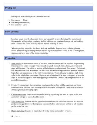 16 | P a g e
Pricing will be according to the customers such as:
 For mavens (high)
 For bourgeois (medium)
 For economy (low)
Location would be with other retail stores and especially in crowded place like markets and
highways for selling unique products. And for taking waste products from people and making
them valuable this stores basically will be present near city or town.
When expanding into cities like Pune, Kolkata, and Delhi they can have exclusive planned
stores. The most important requirement will be experience in those stores. It has to be huge and
spacious and have most of the stocks on display.
1. Mass media: In the commencement of business more investment will be required for promoting
the store as it is a new concept. Television ads in youth channels like Ad mad, discovery and
pogo will be done. For online, a website will display the products made from waste. Online sale
will be done at the start. Customers can have visit the stores to experience the products and the
high-class service provided by the store representatives. This is all done to create a high-brand
value in the mind of the customers. Of course, social media will be used extensively to keep the
users of those sites updated with the happenings in the store. Creative arts and products will be
printed in magazines.
2. Events: Events such art show or unique creative products show will be organized and items
could be sold at discount rates like any festival time or in “kala ghoda” festival etc which will
create cognizance amongst people.
3. Customer relations: Public relations can be built by organizing fest ones in a year so the new
customers will get to know about the store.
4. Sales promotion: Products will be given in discount but at the end of each season like wooden
products may get destroyed during rainy season so before rainy season will try to sell wooden
products at a low rate.
5. Direct marketing: Experts in creativity will be the brand ambassadors of stores.
Pricing mix
Place (locality)
Promotion
 