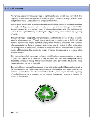 2 | P a g e
As everyone are aware of limited resources so we thought to come up with retail store which does
recycling , reusing and reducing waste of household goods. This will lead to get new and useful
thing from the waste. Our main motto is to target all the sectors.
Reduce, reuse and recycle is a concept that people everywhere are starting to understand and apply
to everyday life. Its principles are quite basic, but are a necessity for maintaining a sustainable life.
To remain productive, reducing one’s intake of energy and materials is vital. The toxicity of trash
is at an all-time high and the only way to stop this is by preventing waste from the very beginning
of its life.
The concept of reuse is applied by reinventing items after their initial life and avoiding additional
waste by all means necessary. Though the concept of reuse is very important to the lifecycle of a
material, there are times when a second life simply cannot be created for a certain item. However,
when one does have to throw an item away; an important proactive strategy is to buy products that
can be recycled or, at the very least, determine in advance the product is an alternative to a similar,
less recyclable material. Recycling is the process of turning items considered to be waste into a
valuable resource.
This process does include many steps, but begins with taking items such as cans, glass, newspapers
or plastic to a recycle bin or collection facility. The more often individual users partake in this
practice by consciously making themselves aware of an item’s recyclability, the easier the entire
process will be for the rest of the world.
This ease will simply create a higher demand for recycled products and will be more of an incentive
for large companies and corporations to use and buy recycled products, making the entire process
more successful and stress free. These simple ideas of reduce, reuse, recycle are just the beginning
of challenging ourselves in preserving our environment, but extremely essential in ensuring the
success of conservation.
Executive summary
 