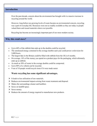 3 | P a g e
Over the past decade, concern about the environment has brought with it a massive increase in
recycling around the world.
However, long before our growing levels of waste became an environmental concern, recycling
was a part of everyday life. Resources were not as readily available as they are today so people
valued them and reused materials where ever possible.
Recycling has become an increasingly important part of our more modern society.
 Up to 60% of the rubbish that ends up in the dustbin could be recycled.
 The unreleased energy contained in the average dustbin each year could power a television for
5,000 hours.
 The largest lake in the Britain could be filled with rubbish from the UK in 8 months.
 On average, 16% of the money you spend on a product pays for the packaging, which ultimately
ends up as rubbish.
 As much as 50% of waste in the average dustbin could be composted.
 Up to 80% of a vehicle can be recycled.
 9 out of 10 people would recycle more if it were made easier.
Waste recycling has some significant advantages.
 It leads to less utilization of raw materials.
 Reduces environmental impacts arising from waste treatment and disposal.
 Makes the surroundings cleaner and healthier.
 Saves on landfill space.
 Saves money.
 Reduces the amount of energy required to manufacture new products.
Introduction
Why this retail store?
 
